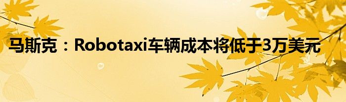 马斯克:Robotaxi车辆成本将低于3万美元