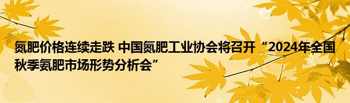 氮肥价格连续走跌 中国氮肥工业协会将召开“2024年全国秋季氨肥市场形势分析会”