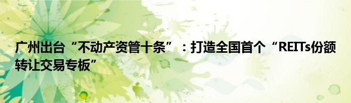 广州出台“不动产资管十条”:打造全国首个“REITs份额转让交易专板”