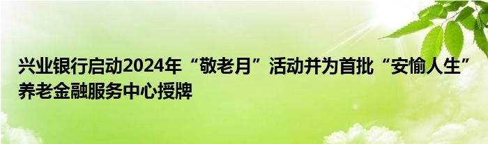 兴业银行启动2024年“敬老月”活动并为首批“安愉人生”养老金融服务中心授牌