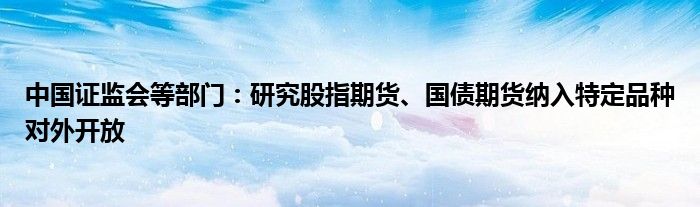 中国证监会等部门:研究股指期货、国债期货纳入特定品种对外开放