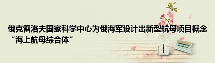 俄克雷洛夫国家科学中心为俄海军设计出新型航母项目概念“海上航母综合体”