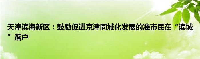 天津滨海新区:鼓励促进京津同城化发展的准市民在“滨城”落户