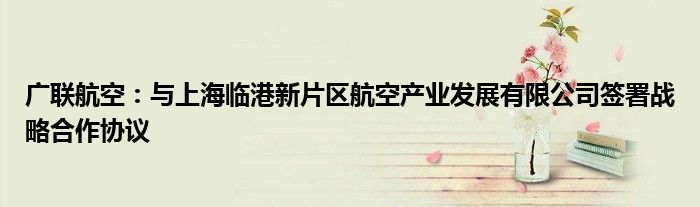 广联航空:与上海临港新片区航空产业发展有限公司签署战略合作协议