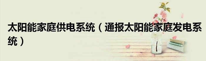 太阳能家庭供电系统(通报太阳能家庭发电系统)