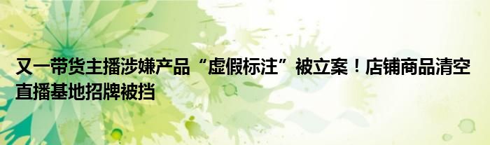 又一带货主播涉嫌产品“虚假标注”被立案!店铺商品清空 直播基地招牌被挡