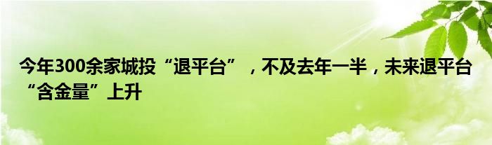 今年300余家城投“退平台”,不及去年一半,未来退平台“含金量”上升