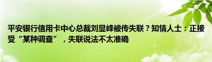 平安银行信用卡中心总裁刘显峰被传失联?知情人士:正接受“某种调查”,失联说法不太准确
