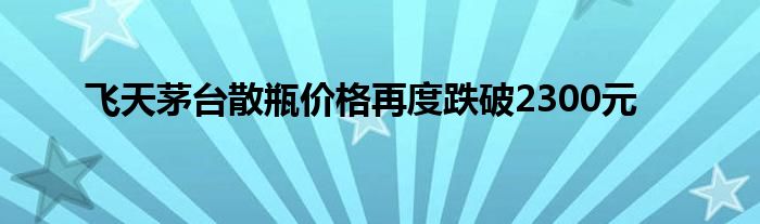 飞天茅台散瓶价格再度跌破2300元