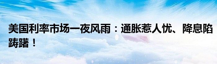 美国利率市场一夜风雨:通胀惹人忧、降息陷踌躇!