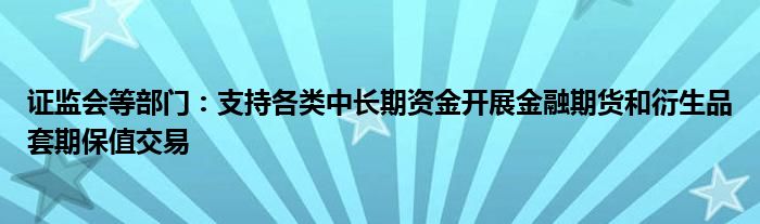 证监会等部门:支持各类中长期资金开展金融期货和衍生品套期保值交易