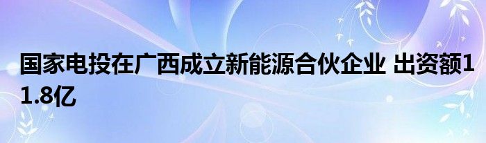 国家电投在广西成立新能源合伙企业 出资额11.8亿