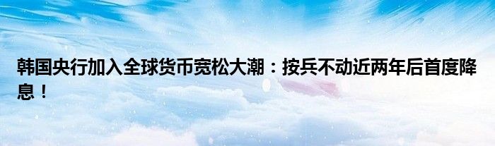 韩国央行加入全球货币宽松大潮:按兵不动近两年后首度降息!