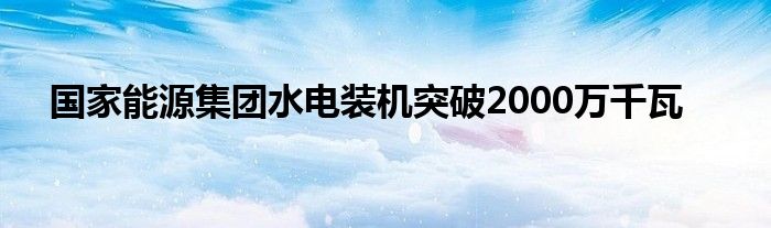 国家能源集团水电装机突破2000万千瓦