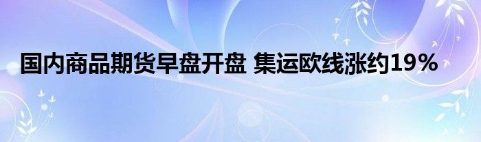 国内商品期货早盘开盘 集运欧线涨约19%