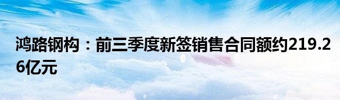 鸿路钢构:前三季度新签销售合同额约219.26亿元