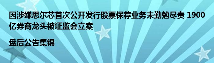 因涉嫌思尔芯首次公开发行股票保荐业务未勤勉尽责 1900亿券商龙头被证监会立案|盘后公告集锦