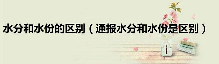 水分和水份的区别(通报水分和水份是区别)