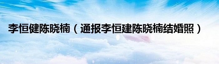 李恒健陈晓楠(通报李恒建陈晓楠结婚照)