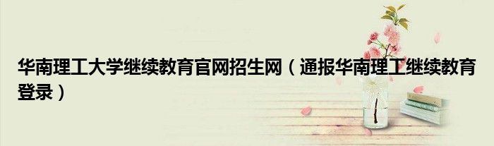 华南理工大学继续教育官网招生网(通报华南理工继续教育登录)