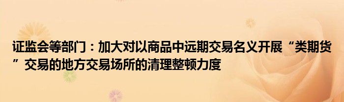 证监会等部门:加大对以商品中远期交易名义开展“类期货”交易的地方交易场所的清理整顿力度
