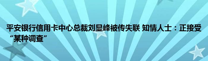 平安银行信用卡中心总裁刘显峰被传失联 知情人士:正接受“某种调查”