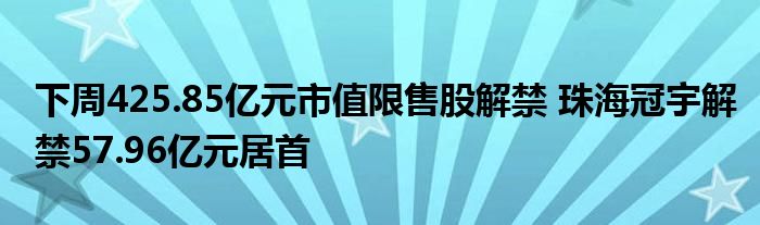 下周425.85亿元市值限售股解禁 珠海冠宇解禁57.96亿元居首
