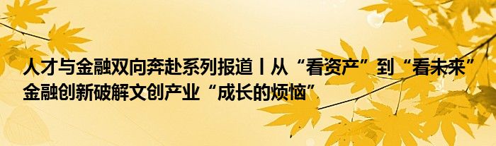 人才与金融双向奔赴系列报道丨从“看资产”到“看未来”金融创新破解文创产业“成长的烦恼”