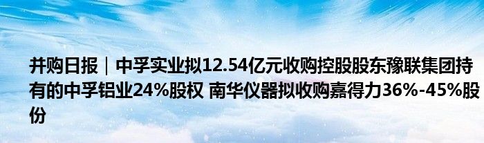 并购日报|中孚实业拟12.54亿元收购控股股东豫联集团持有的中孚铝业24%股权 南华仪器拟收购嘉得力36%-45%股份