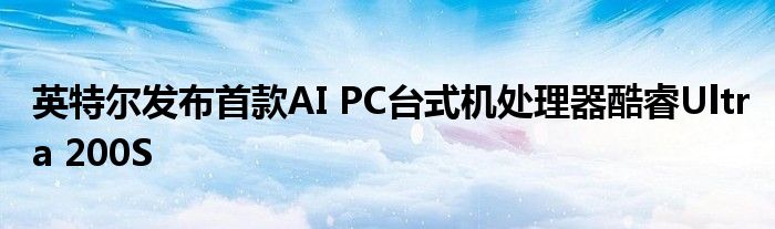 英特尔发布首款AI PC台式机处理器酷睿Ultra 200S
