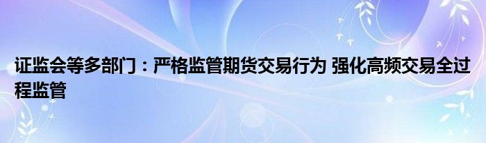 证监会等多部门:严格监管期货交易行为 强化高频交易全过程监管