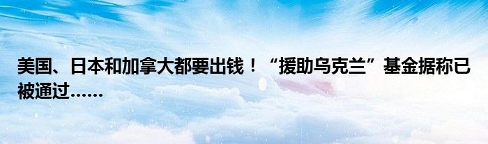 美国、日本和加拿大都要出钱!“援助乌克兰”基金据称已被通过……