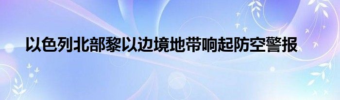以色列北部黎以边境地带响起防空警报