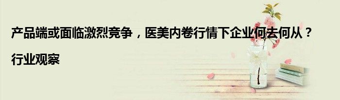 产品端或面临激烈竞争,医美内卷行情下企业何去何从?|行业观察