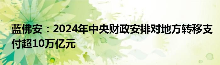 蓝佛安:2024年中央财政安排对地方转移支付超10万亿元