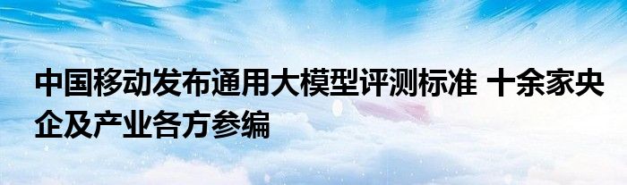 中国移动发布通用大模型评测标准 十余家央企及产业各方参编