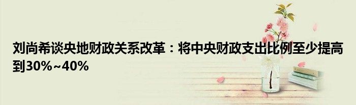刘尚希谈央地财政关系改革:将中央财政支出比例至少提高到30%~40%