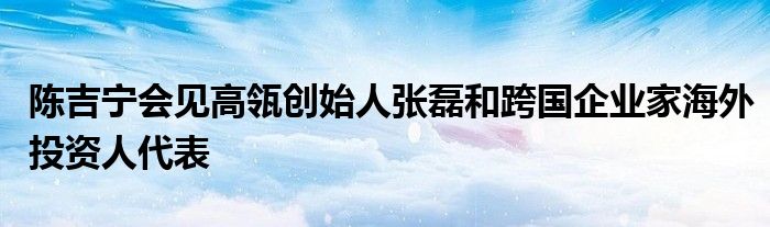 陈吉宁会见高瓴创始人张磊和跨国企业家海外投资人代表