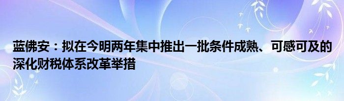 蓝佛安:拟在今明两年集中推出一批条件成熟、可感可及的深化财税体系改革举措