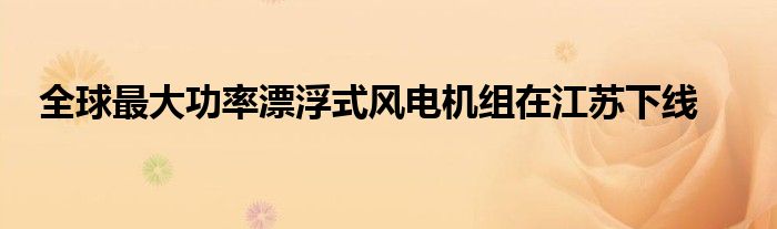 全球最大功率漂浮式风电机组在江苏下线