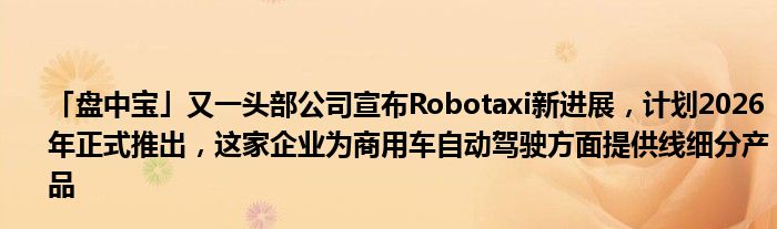「盘中宝」又一头部公司宣布Robotaxi新进展,计划2026年正式推出,这家企业为商用车自动驾驶方面提供线细分产品