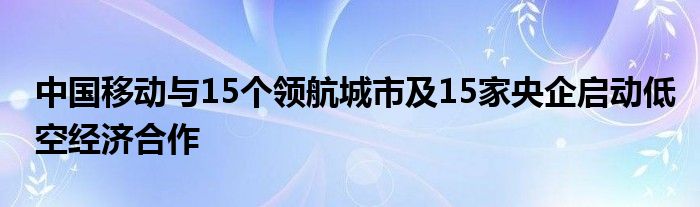 中国移动与15个领航城市及15家央企启动低空经济合作