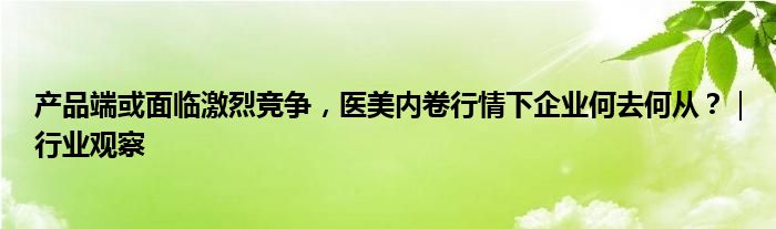 产品端或面临激烈竞争,医美内卷行情下企业何去何从?|行业观察