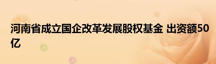 河南省成立国企改革发展股权基金 出资额50亿