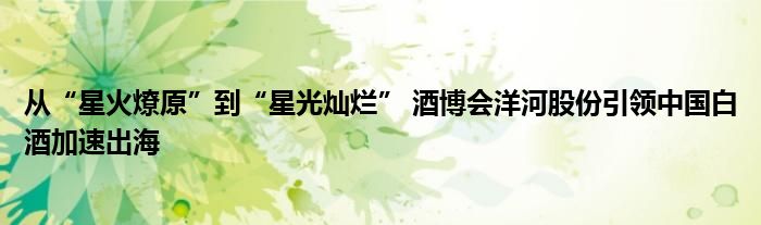 从“星火燎原”到“星光灿烂” 酒博会洋河股份引领中国白酒加速出海