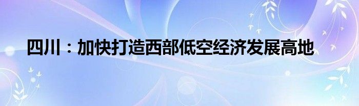 四川:加快打造西部低空经济发展高地