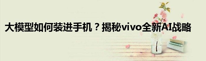 大模型如何装进手机?揭秘vivo全新AI战略