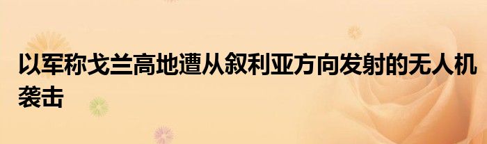 以军称戈兰高地遭从叙利亚方向发射的无人机袭击