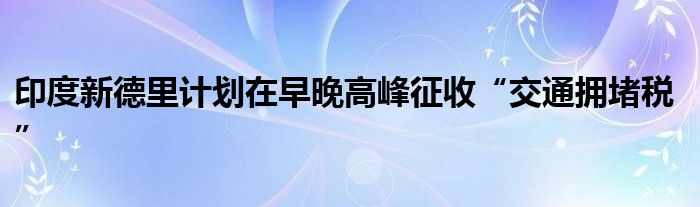 印度新德里计划在早晚高峰征收“交通拥堵税”
