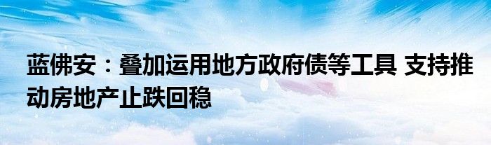蓝佛安:叠加运用地方政府债等工具 支持推动房地产止跌回稳